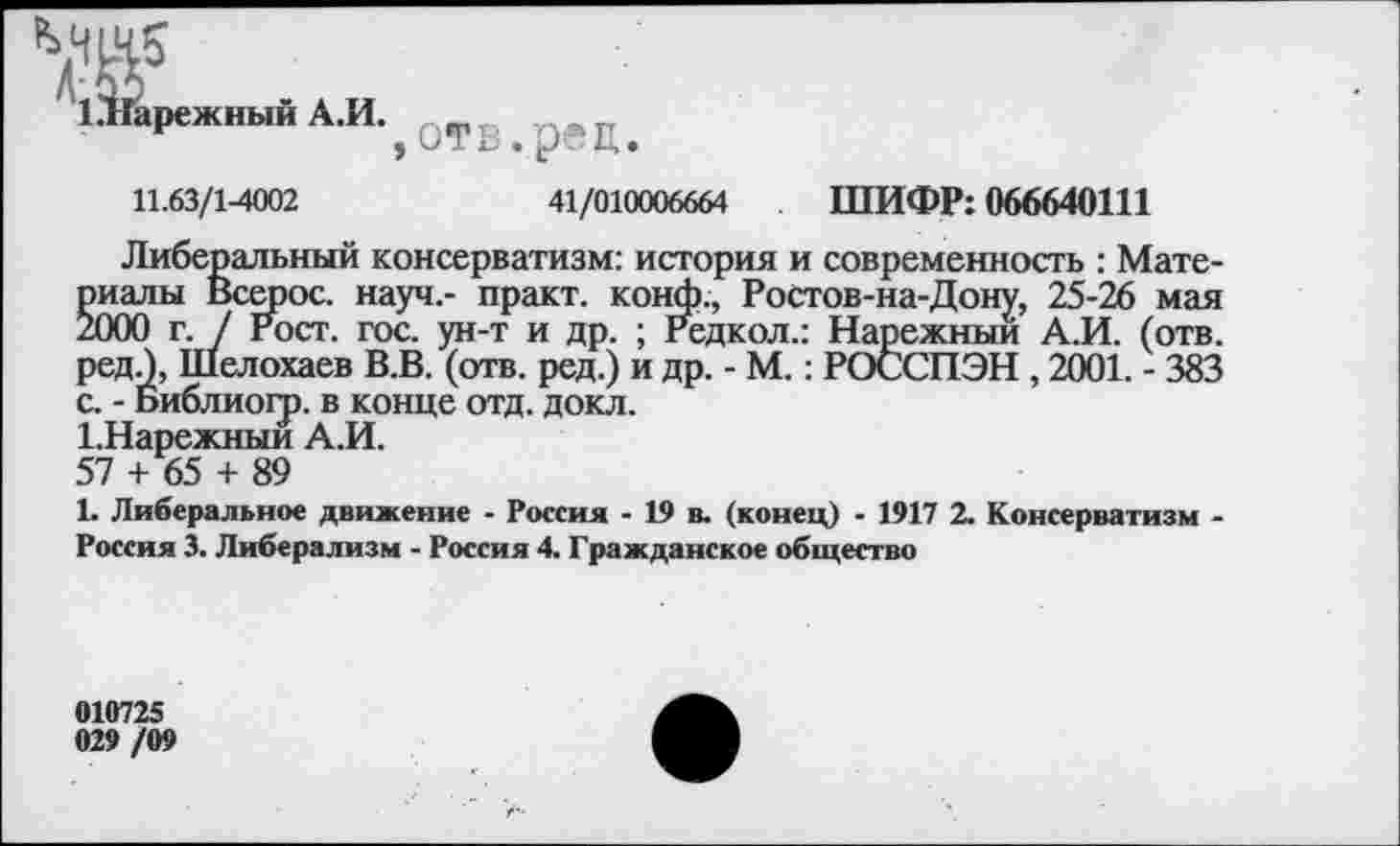 ﻿МЩ5
1.'Йарежный А.И.
>
отв.рец.
11.63/1-4002	41/010006664 ШИФР: 066640111
Либеральный консерватизм: история и современность : Материалы Всерос. науч,- практ. конф., Ростов-на-Дону, 25-26 мая 2000 г. / Рост. гос. ун-т и др. ; гедкол.: Нарежныи А.И. (отв. редЛ, Шелохаев В.В. (отв. ред.) и др. - М.: РОССПЭН , 2001. - 383 с. - Библиогр. в конце отд. докл.
1.Нарежныи А.И.
57 + 65 + 89
1. Либеральное движение - Россия - 19 в. (конец) - 1917 2. Консерватизм -Россия 3. Либерализм - Россия 4. Гражданское общество
010725 029 /09